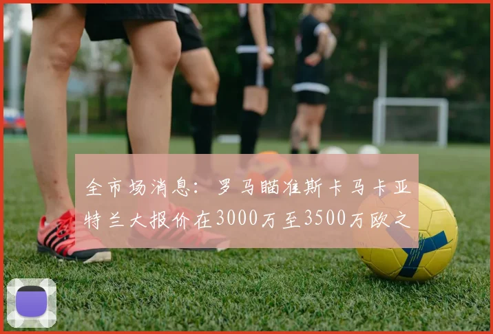全市场消息：罗马瞄准斯卡马卡亚特兰大报价在3000万至3500万欧之间
