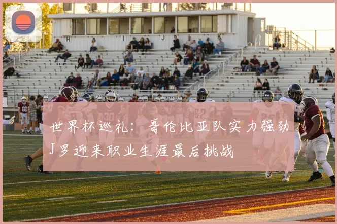世界杯巡礼：哥伦比亚队实力强劲J罗迎来职业生涯最后挑战