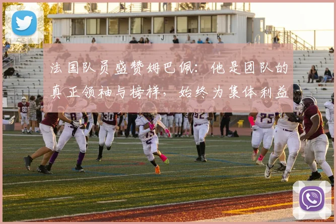 法国队员盛赞姆巴佩：他是团队的真正领袖与榜样，始终为集体利益考虑