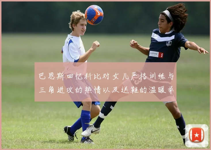巴恩斯回忆科比对女儿严格训练与三角进攻的热情以及送鞋的温暖举动