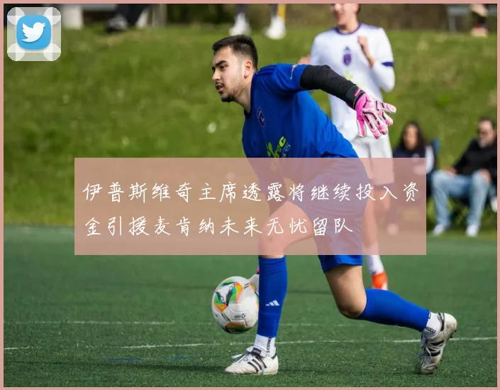 伊普斯维奇主席透露将继续投入资金引援麦肯纳未来无忧留队