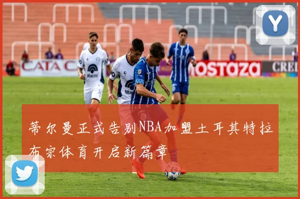 蒂尔曼正式告别NBA加盟土耳其特拉布宗体育开启新篇章