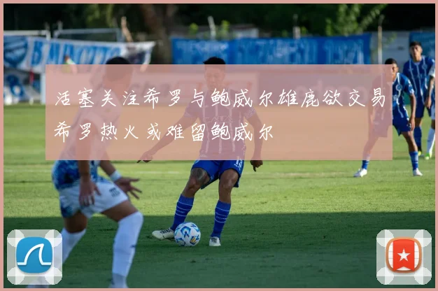 活塞关注希罗与鲍威尔雄鹿欲交易希罗热火或难留鲍威尔