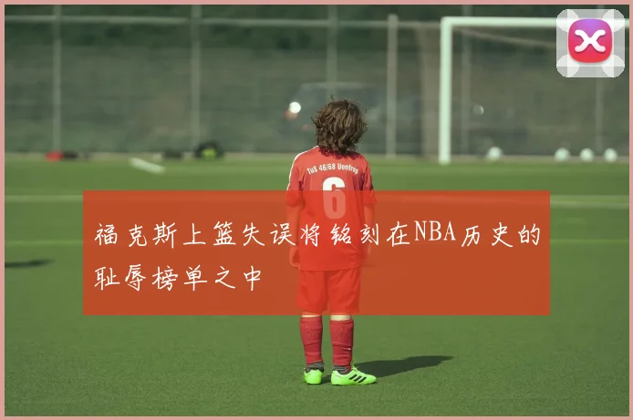 福克斯上篮失误将铭刻在NBA历史的耻辱榜单之中