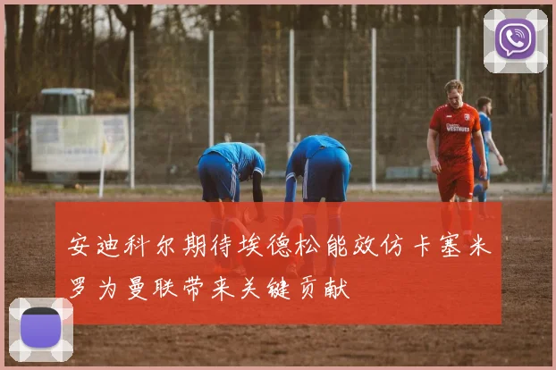 安迪科尔期待埃德松能效仿卡塞米罗为曼联带来关键贡献