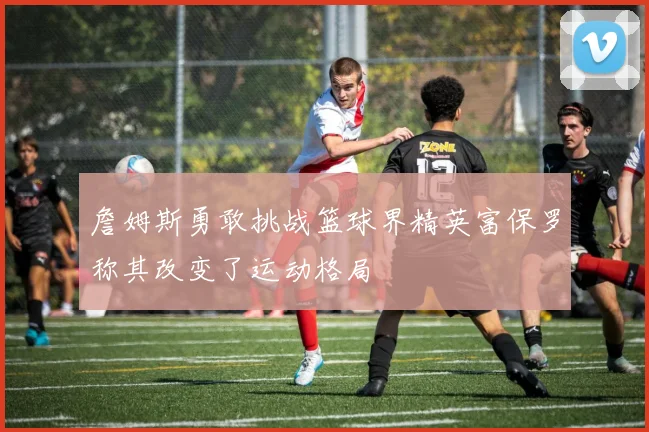 詹姆斯勇敢挑战篮球界精英富保罗称其改变了运动格局