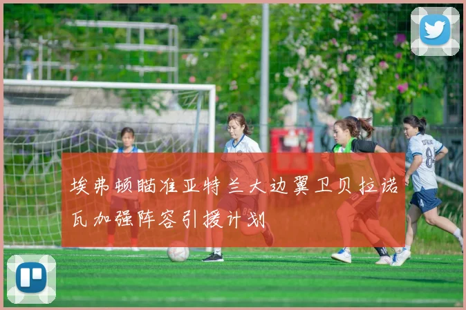 埃弗顿瞄准亚特兰大边翼卫贝拉诺瓦加强阵容引援计划