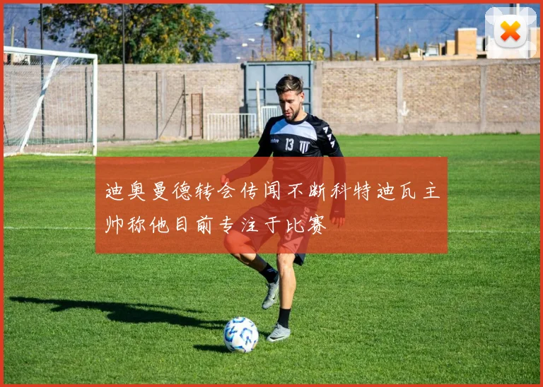 迪奥曼德转会传闻不断科特迪瓦主帅称他目前专注于比赛