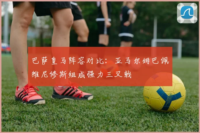 巴萨皇马阵容对比：亚马尔姆巴佩维尼修斯组成强力三叉戟