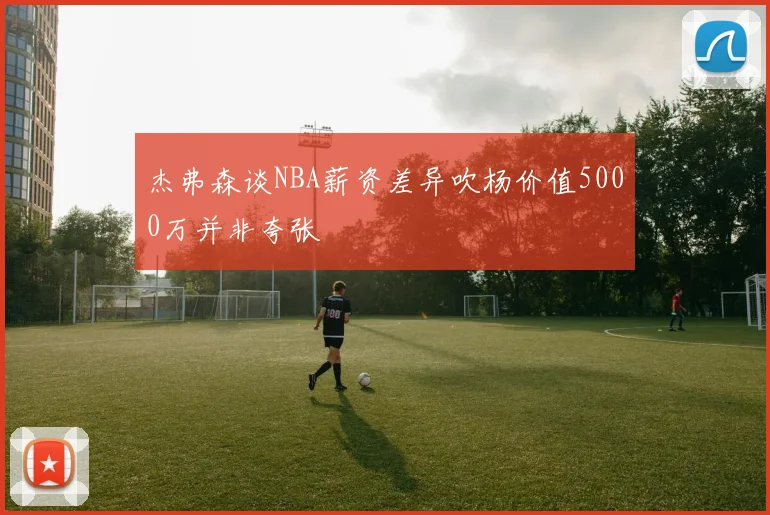 杰弗森谈NBA薪资差异吹杨价值5000万并非夸张