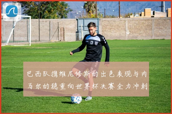 巴西队携维尼修斯的出色表现与内马尔的稳重向世界杯决赛全力冲刺