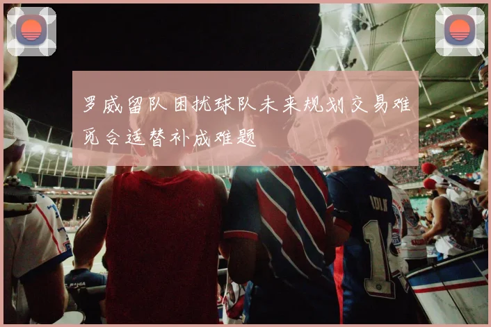 罗威留队困扰球队未来规划交易难觅合适替补成难题
