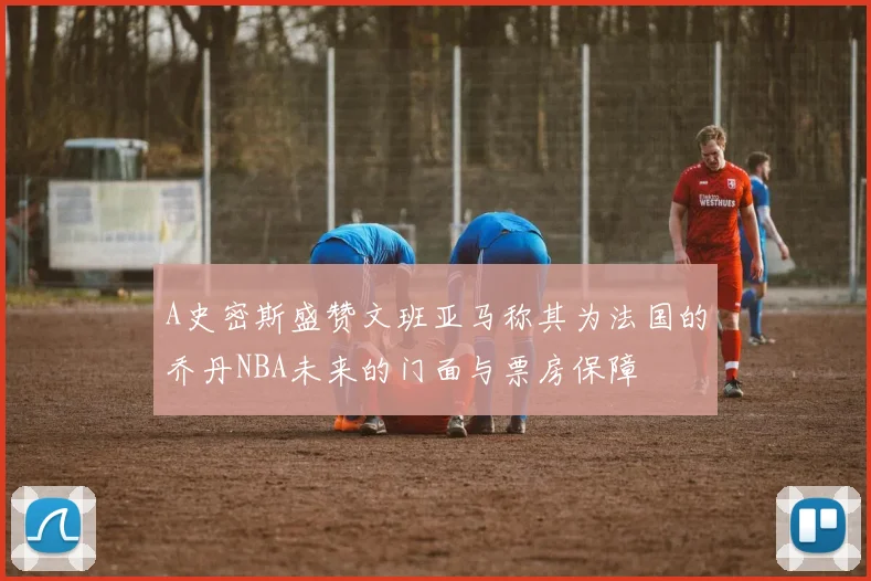 A史密斯盛赞文班亚马称其为法国的乔丹NBA未来的门面与票房保障