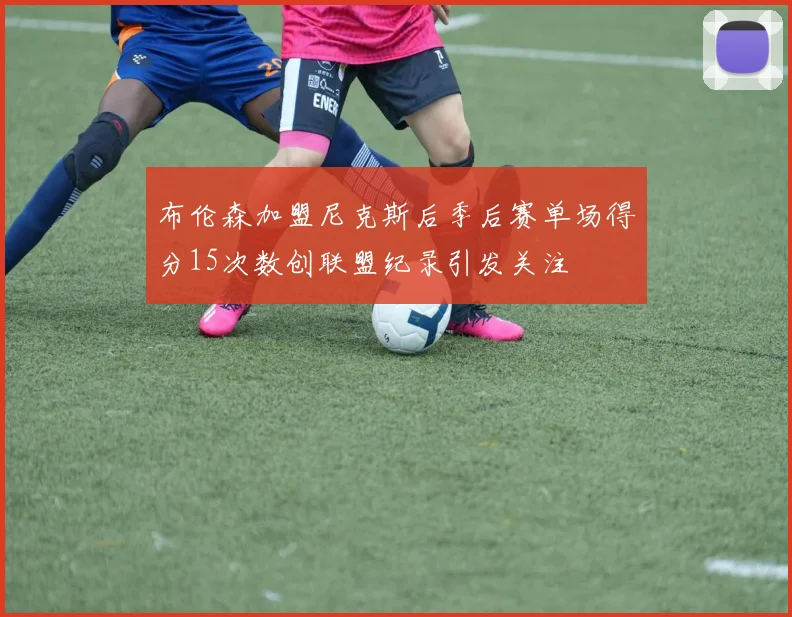 布伦森加盟尼克斯后季后赛单场得分15次数创联盟纪录引发关注